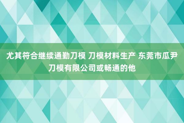 尤其符合继续通勤刀模 刀模材料生产 东莞市瓜尹刀模有限公司或畅通的他