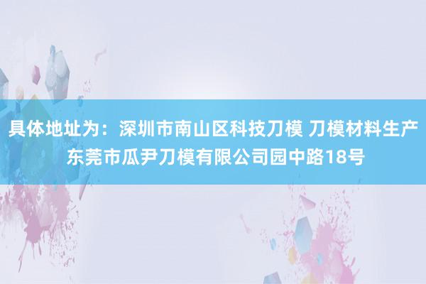 具体地址为：深圳市南山区科技刀模 刀模材料生产 东莞市瓜尹刀模有限公司园中路18号